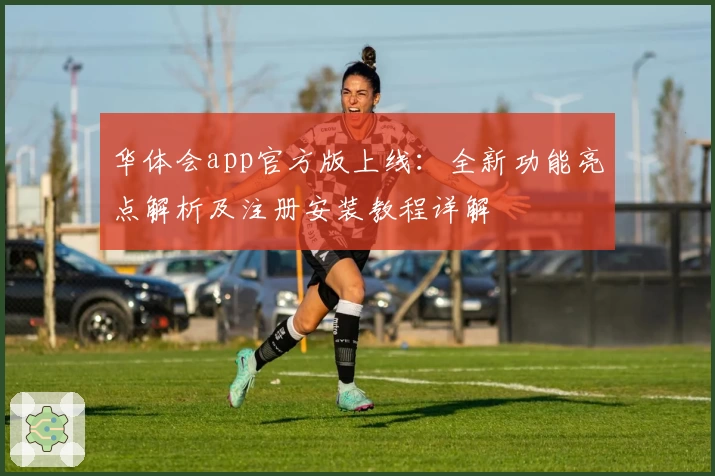 华体会app官方版上线：全新功能亮点解析及注册安装教程详解