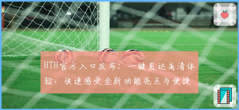 HTH官方入口发布：一键直达高清体验，快速感受全新功能亮点与便捷服务