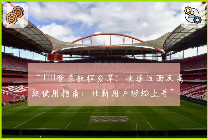 “HTH登录教程分享：快速注册及高效使用指南，让新用户轻松上手”