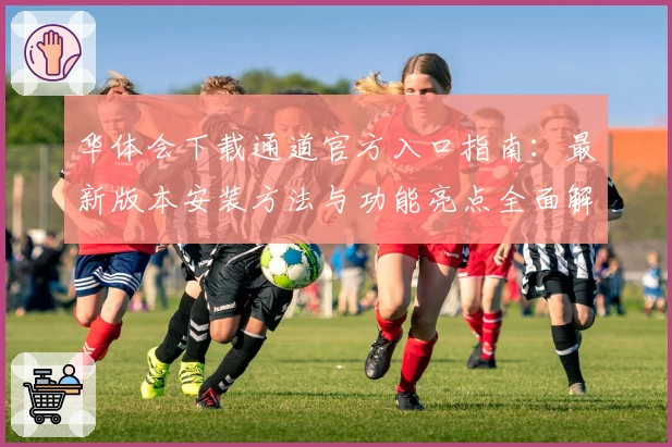 华体会下载通道官方入口指南：最新版本安装方法与功能亮点全面解析