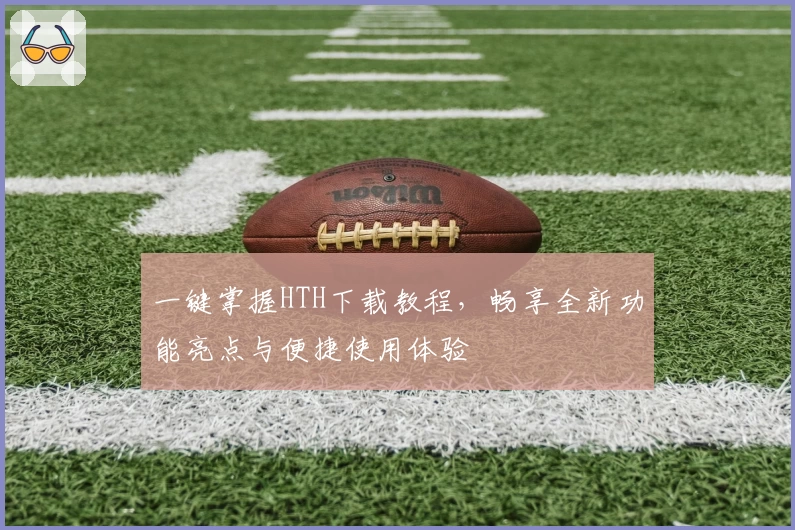 一键掌握HTH下载教程，畅享全新功能亮点与便捷使用体验