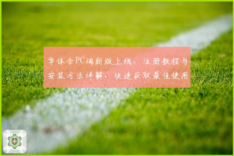 华体会PC端新版上线，注册教程与安装方法详解，快速获取最佳使用体验