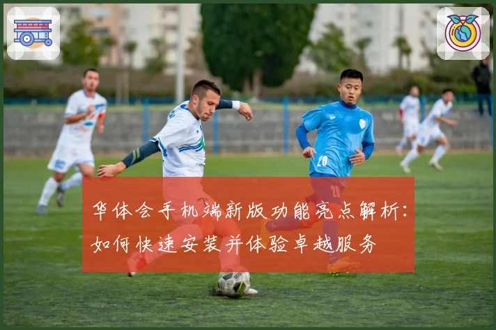 华体会手机端新版功能亮点解析：如何快速安装并体验卓越服务