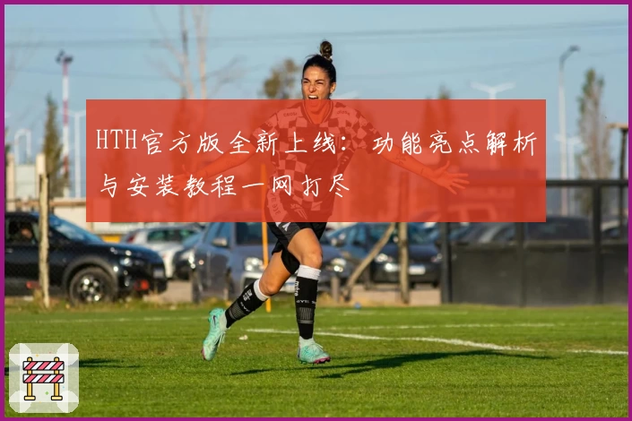 HTH官方版全新上线：功能亮点解析与安装教程一网打尽