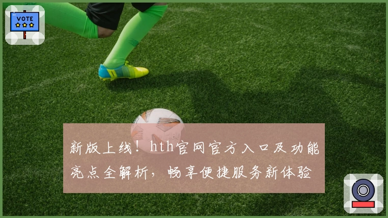 新版上线！hth官网官方入口及功能亮点全解析，畅享便捷服务新体验