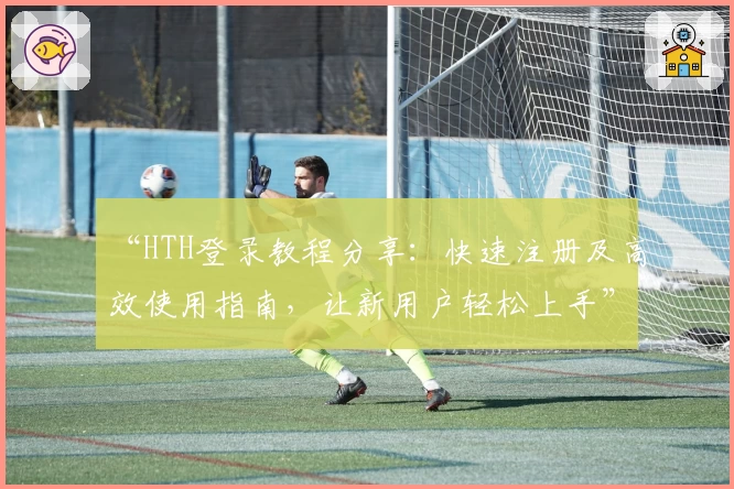 “HTH登录教程分享：快速注册及高效使用指南，让新用户轻松上手”