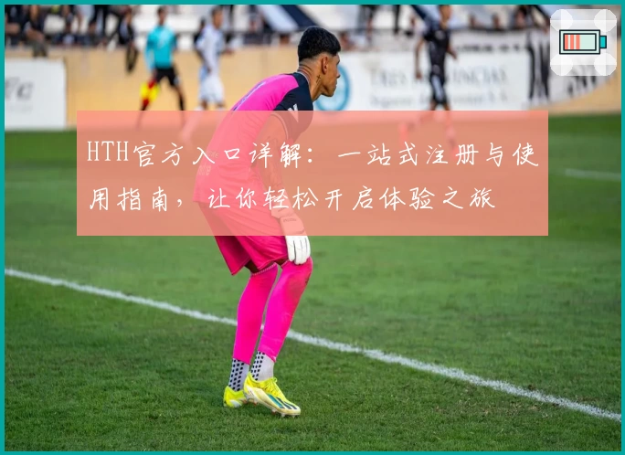 HTH官方入口详解：一站式注册与使用指南，让你轻松开启体验之旅