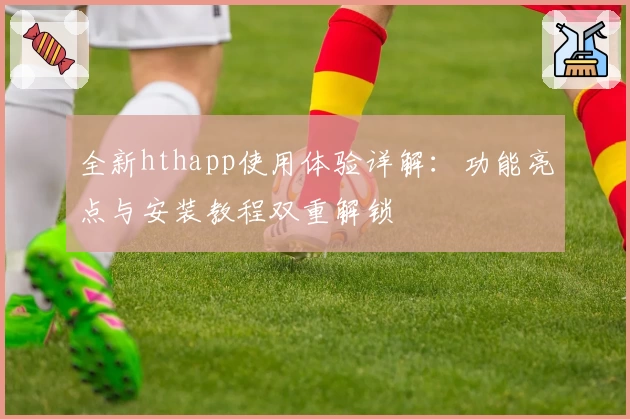 全新hthapp使用体验详解:功能亮点与安装教程双重解锁