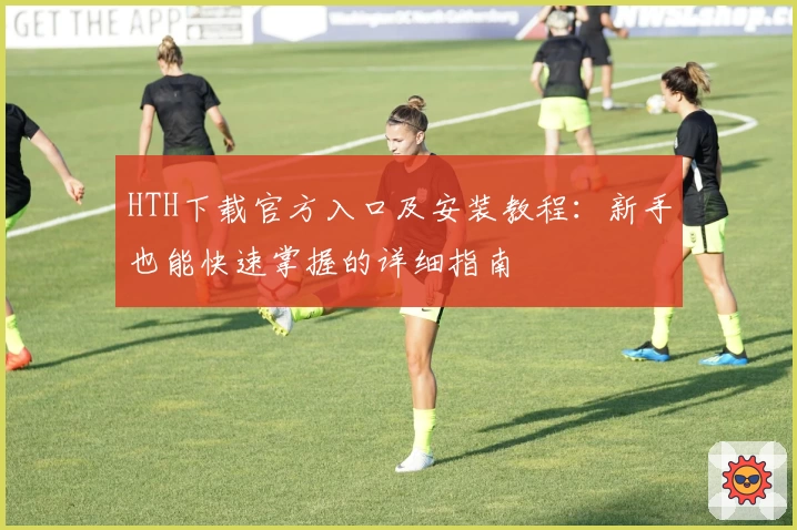 HTH下载官方入口及安装教程：新手也能快速掌握的详细指南