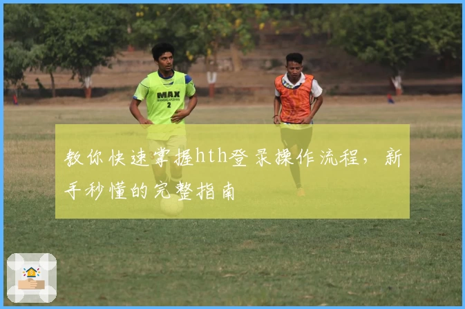 教你快速掌握hth登录操作流程，新手秒懂的完整指南