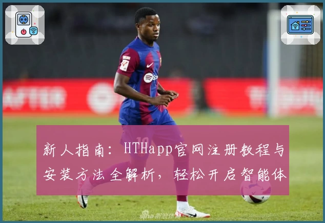新人指南：HTHapp官网注册教程与安装方法全解析，轻松开启智能体验之旅