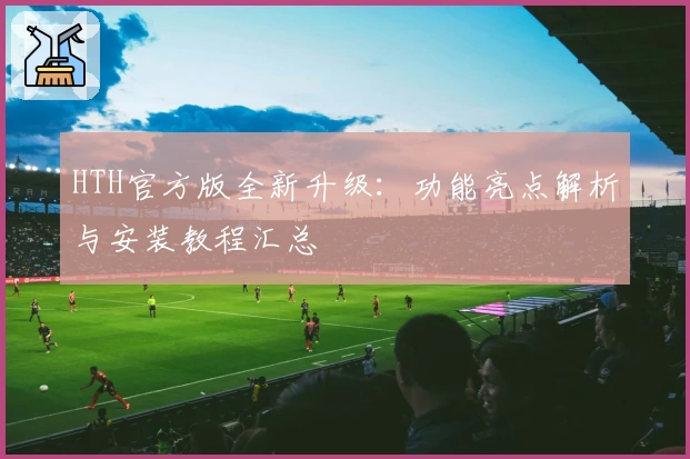 HTH官方版全新升级：功能亮点解析与安装教程汇总