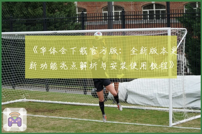 《华体会下载官方版：全新版本更新功能亮点解析与安装使用教程》