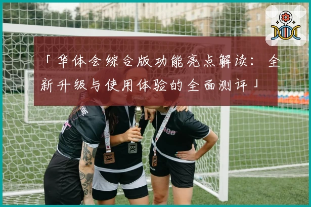 「华体会综合版功能亮点解读：全新升级与使用体验的全面测评」