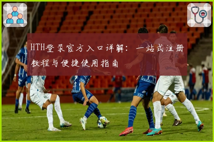 HTH登录官方入口详解：一站式注册教程与便捷使用指南