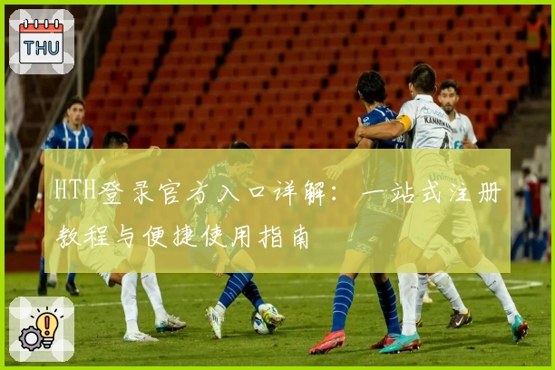 HTH登录官方入口详解：一站式注册教程与便捷使用指南