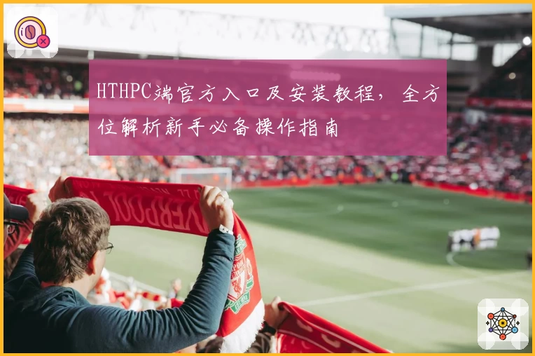 HTHPC端官方入口及安装教程，全方位解析新手必备操作指南
