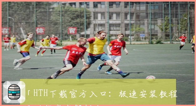 「HTH下载官方入口：极速安装教程及功能亮点解析」