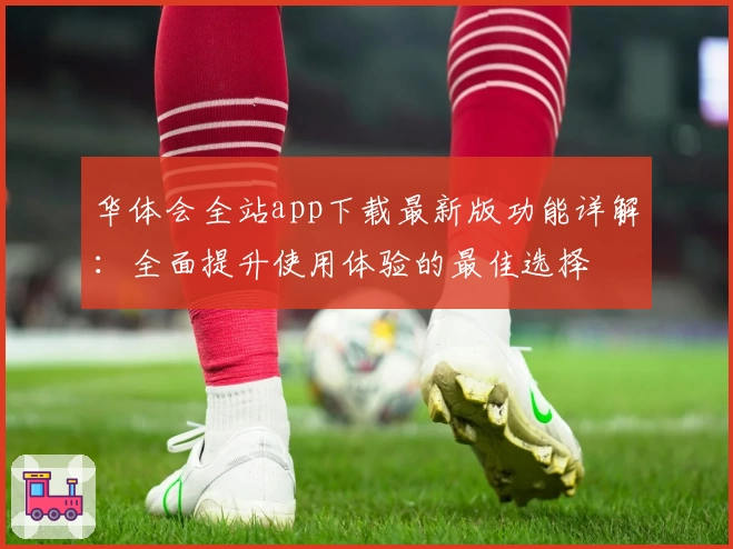 华体会全站app下载最新版功能详解：全面提升使用体验的最佳选择