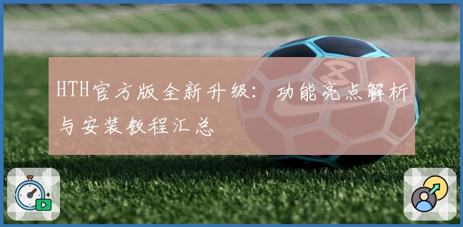 HTH官方版全新升级：功能亮点解析与安装教程汇总