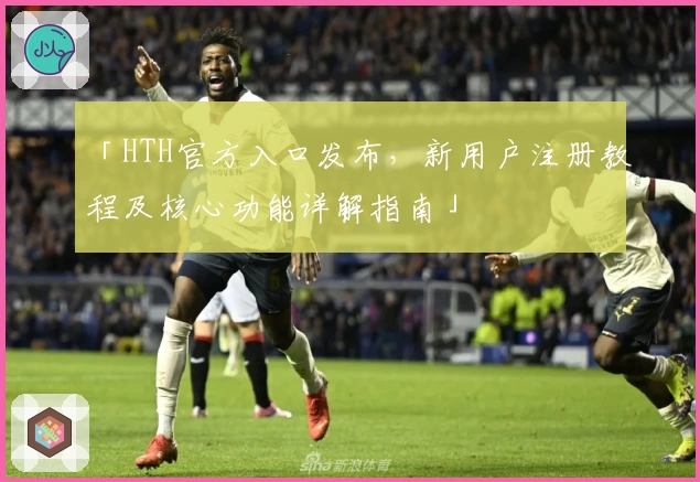 「HTH官方入口发布，新用户注册教程及核心功能详解指南」