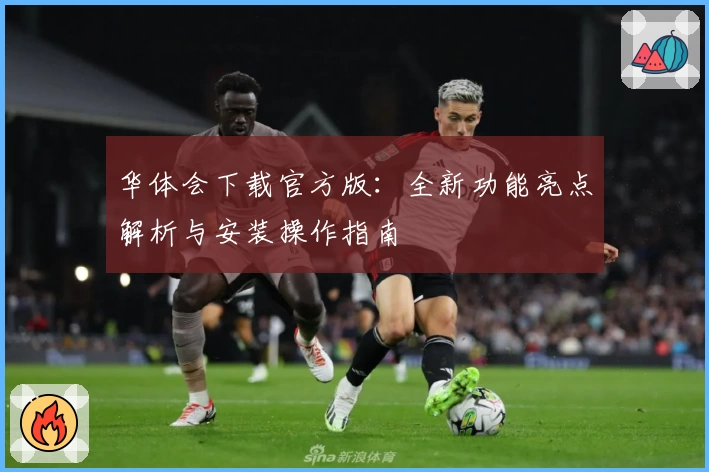 华体会下载官方版：全新功能亮点解析与安装操作指南