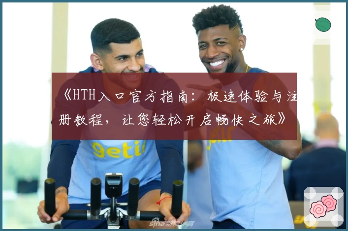 《HTH入口官方指南：极速体验与注册教程，让您轻松开启畅快之旅》