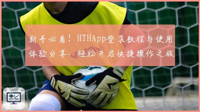 新手必看！HTHApp登录教程与使用体验分享，轻松开启快捷操作之旅
